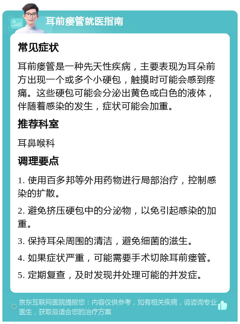 耳前瘘管就医指南 常见症状 耳前瘘管是一种先天性疾病，主要表现为耳朵前方出现一个或多个小硬包，触摸时可能会感到疼痛。这些硬包可能会分泌出黄色或白色的液体，伴随着感染的发生，症状可能会加重。 推荐科室 耳鼻喉科 调理要点 1. 使用百多邦等外用药物进行局部治疗，控制感染的扩散。 2. 避免挤压硬包中的分泌物，以免引起感染的加重。 3. 保持耳朵周围的清洁，避免细菌的滋生。 4. 如果症状严重，可能需要手术切除耳前瘘管。 5. 定期复查，及时发现并处理可能的并发症。