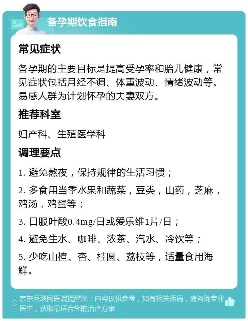 备孕期饮食指南 常见症状 备孕期的主要目标是提高受孕率和胎儿健康，常见症状包括月经不调、体重波动、情绪波动等。易感人群为计划怀孕的夫妻双方。 推荐科室 妇产科、生殖医学科 调理要点 1. 避免熬夜，保持规律的生活习惯； 2. 多食用当季水果和蔬菜，豆类，山药，芝麻，鸡汤，鸡蛋等； 3. 口服叶酸0.4mg/日或爱乐维1片/日； 4. 避免生水、咖啡、浓茶、汽水、冷饮等； 5. 少吃山楂、杏、桂圆、荔枝等，适量食用海鲜。