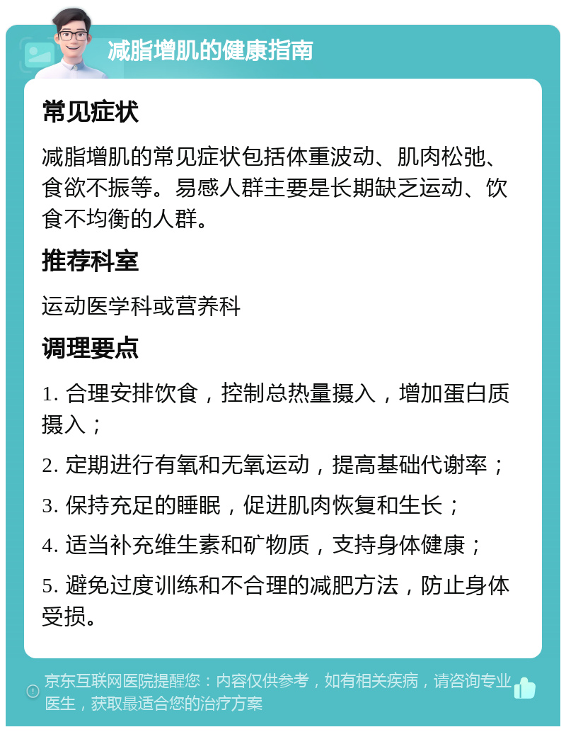 减脂增肌的健康指南 常见症状 减脂增肌的常见症状包括体重波动、肌肉松弛、食欲不振等。易感人群主要是长期缺乏运动、饮食不均衡的人群。 推荐科室 运动医学科或营养科 调理要点 1. 合理安排饮食，控制总热量摄入，增加蛋白质摄入； 2. 定期进行有氧和无氧运动，提高基础代谢率； 3. 保持充足的睡眠，促进肌肉恢复和生长； 4. 适当补充维生素和矿物质，支持身体健康； 5. 避免过度训练和不合理的减肥方法，防止身体受损。