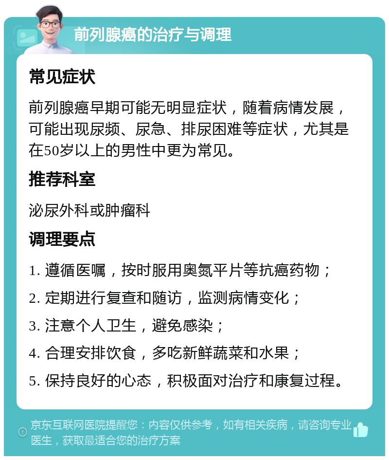 前列腺癌的治疗与调理 常见症状 前列腺癌早期可能无明显症状，随着病情发展，可能出现尿频、尿急、排尿困难等症状，尤其是在50岁以上的男性中更为常见。 推荐科室 泌尿外科或肿瘤科 调理要点 1. 遵循医嘱，按时服用奥氮平片等抗癌药物； 2. 定期进行复查和随访，监测病情变化； 3. 注意个人卫生，避免感染； 4. 合理安排饮食，多吃新鲜蔬菜和水果； 5. 保持良好的心态，积极面对治疗和康复过程。