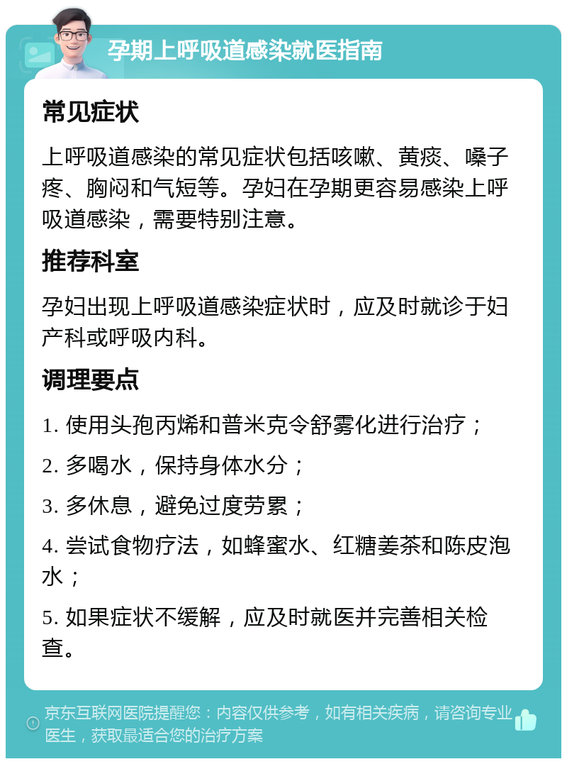 孕期上呼吸道感染就医指南 常见症状 上呼吸道感染的常见症状包括咳嗽、黄痰、嗓子疼、胸闷和气短等。孕妇在孕期更容易感染上呼吸道感染，需要特别注意。 推荐科室 孕妇出现上呼吸道感染症状时，应及时就诊于妇产科或呼吸内科。 调理要点 1. 使用头孢丙烯和普米克令舒雾化进行治疗； 2. 多喝水，保持身体水分； 3. 多休息，避免过度劳累； 4. 尝试食物疗法，如蜂蜜水、红糖姜茶和陈皮泡水； 5. 如果症状不缓解，应及时就医并完善相关检查。