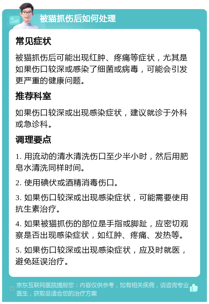 被猫抓伤后如何处理 常见症状 被猫抓伤后可能出现红肿、疼痛等症状，尤其是如果伤口较深或感染了细菌或病毒，可能会引发更严重的健康问题。 推荐科室 如果伤口较深或出现感染症状，建议就诊于外科或急诊科。 调理要点 1. 用流动的清水清洗伤口至少半小时，然后用肥皂水清洗同样时间。 2. 使用碘伏或酒精消毒伤口。 3. 如果伤口较深或出现感染症状，可能需要使用抗生素治疗。 4. 如果被猫抓伤的部位是手指或脚趾，应密切观察是否出现感染症状，如红肿、疼痛、发热等。 5. 如果伤口较深或出现感染症状，应及时就医，避免延误治疗。