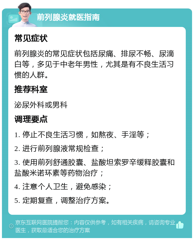 前列腺炎就医指南 常见症状 前列腺炎的常见症状包括尿痛、排尿不畅、尿滴白等，多见于中老年男性，尤其是有不良生活习惯的人群。 推荐科室 泌尿外科或男科 调理要点 1. 停止不良生活习惯，如熬夜、手淫等； 2. 进行前列腺液常规检查； 3. 使用前列舒通胶囊、盐酸坦索罗辛缓释胶囊和盐酸米诺环素等药物治疗； 4. 注意个人卫生，避免感染； 5. 定期复查，调整治疗方案。