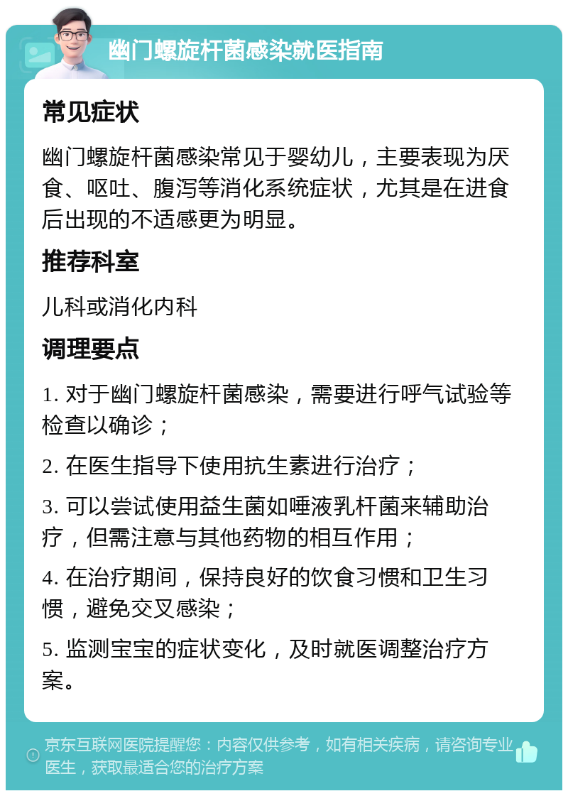 幽门螺旋杆菌感染就医指南 常见症状 幽门螺旋杆菌感染常见于婴幼儿，主要表现为厌食、呕吐、腹泻等消化系统症状，尤其是在进食后出现的不适感更为明显。 推荐科室 儿科或消化内科 调理要点 1. 对于幽门螺旋杆菌感染，需要进行呼气试验等检查以确诊； 2. 在医生指导下使用抗生素进行治疗； 3. 可以尝试使用益生菌如唾液乳杆菌来辅助治疗，但需注意与其他药物的相互作用； 4. 在治疗期间，保持良好的饮食习惯和卫生习惯，避免交叉感染； 5. 监测宝宝的症状变化，及时就医调整治疗方案。