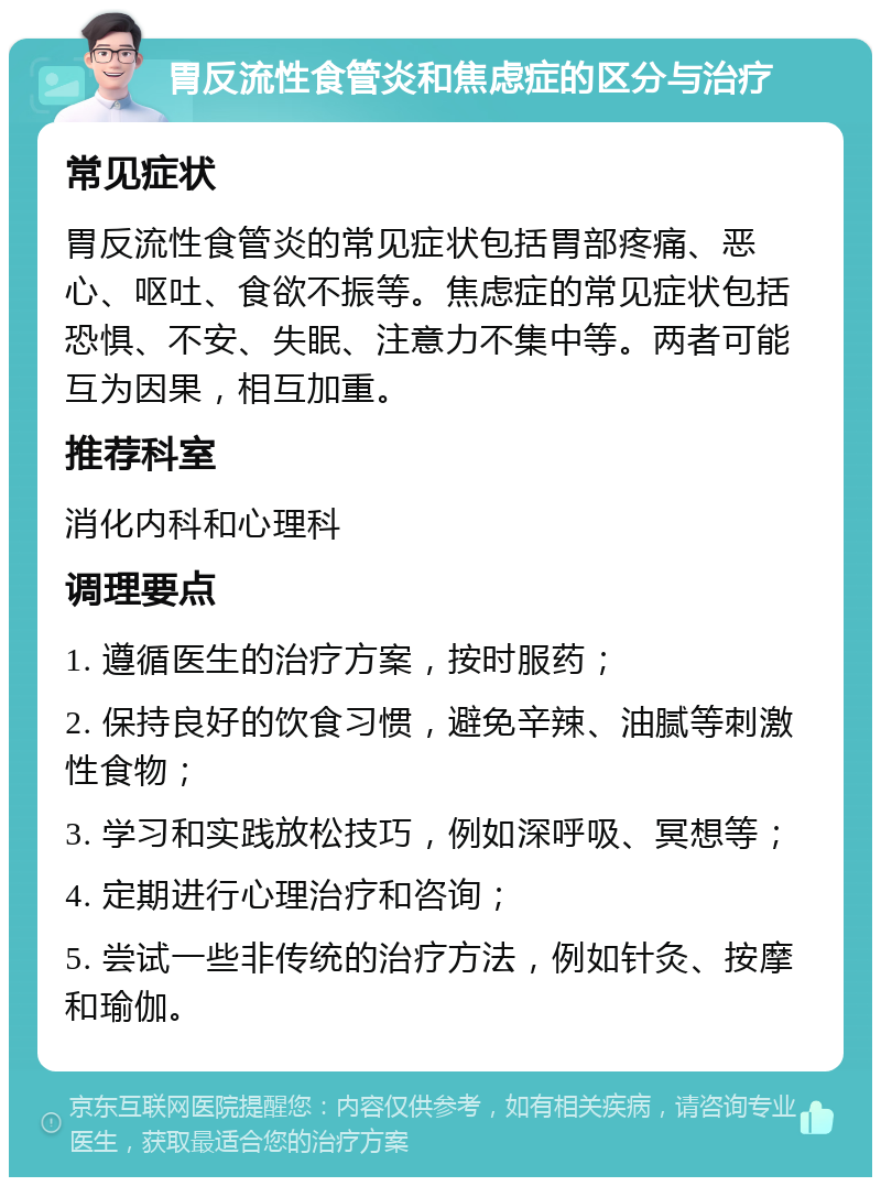 胃反流性食管炎和焦虑症的区分与治疗 常见症状 胃反流性食管炎的常见症状包括胃部疼痛、恶心、呕吐、食欲不振等。焦虑症的常见症状包括恐惧、不安、失眠、注意力不集中等。两者可能互为因果，相互加重。 推荐科室 消化内科和心理科 调理要点 1. 遵循医生的治疗方案，按时服药； 2. 保持良好的饮食习惯，避免辛辣、油腻等刺激性食物； 3. 学习和实践放松技巧，例如深呼吸、冥想等； 4. 定期进行心理治疗和咨询； 5. 尝试一些非传统的治疗方法，例如针灸、按摩和瑜伽。