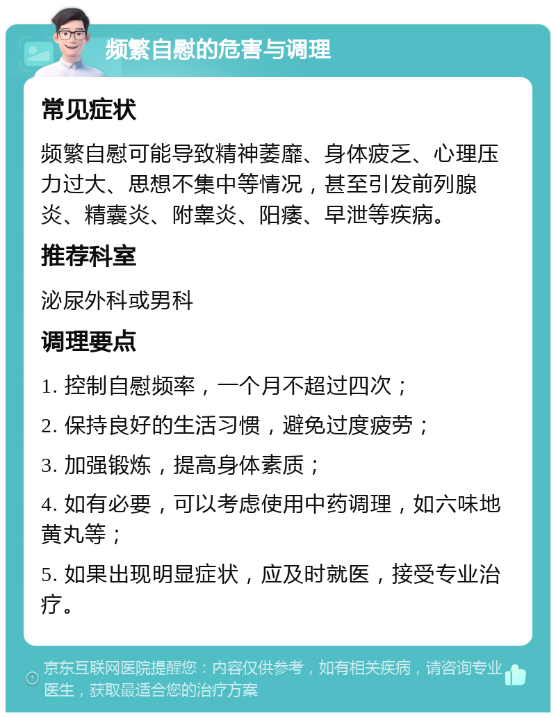 频繁自慰的危害与调理 常见症状 频繁自慰可能导致精神萎靡、身体疲乏、心理压力过大、思想不集中等情况，甚至引发前列腺炎、精囊炎、附睾炎、阳痿、早泄等疾病。 推荐科室 泌尿外科或男科 调理要点 1. 控制自慰频率，一个月不超过四次； 2. 保持良好的生活习惯，避免过度疲劳； 3. 加强锻炼，提高身体素质； 4. 如有必要，可以考虑使用中药调理，如六味地黄丸等； 5. 如果出现明显症状，应及时就医，接受专业治疗。