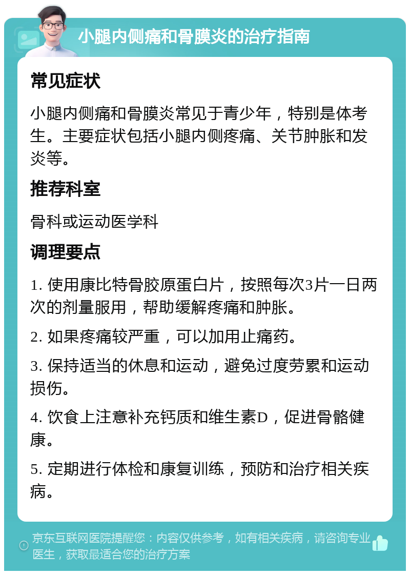 小腿内侧痛和骨膜炎的治疗指南 常见症状 小腿内侧痛和骨膜炎常见于青少年，特别是体考生。主要症状包括小腿内侧疼痛、关节肿胀和发炎等。 推荐科室 骨科或运动医学科 调理要点 1. 使用康比特骨胶原蛋白片，按照每次3片一日两次的剂量服用，帮助缓解疼痛和肿胀。 2. 如果疼痛较严重，可以加用止痛药。 3. 保持适当的休息和运动，避免过度劳累和运动损伤。 4. 饮食上注意补充钙质和维生素D，促进骨骼健康。 5. 定期进行体检和康复训练，预防和治疗相关疾病。