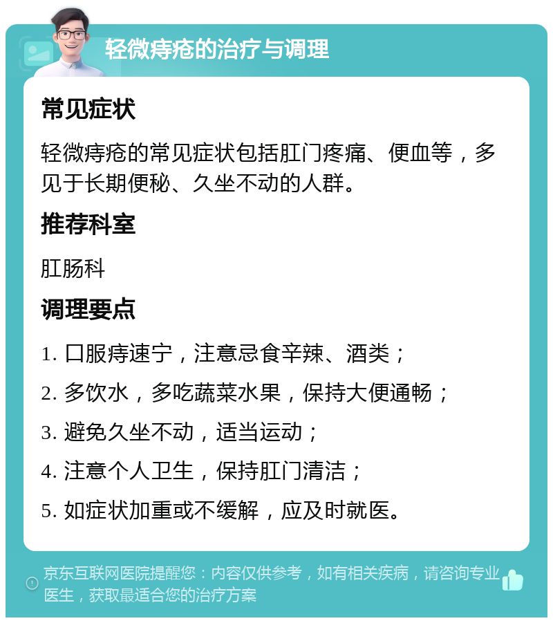 轻微痔疮的治疗与调理 常见症状 轻微痔疮的常见症状包括肛门疼痛、便血等，多见于长期便秘、久坐不动的人群。 推荐科室 肛肠科 调理要点 1. 口服痔速宁，注意忌食辛辣、酒类； 2. 多饮水，多吃蔬菜水果，保持大便通畅； 3. 避免久坐不动，适当运动； 4. 注意个人卫生，保持肛门清洁； 5. 如症状加重或不缓解，应及时就医。