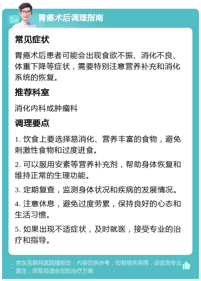 胃癌术后调理指南 常见症状 胃癌术后患者可能会出现食欲不振、消化不良、体重下降等症状，需要特别注意营养补充和消化系统的恢复。 推荐科室 消化内科或肿瘤科 调理要点 1. 饮食上要选择易消化、营养丰富的食物，避免刺激性食物和过度进食。 2. 可以服用安素等营养补充剂，帮助身体恢复和维持正常的生理功能。 3. 定期复查，监测身体状况和疾病的发展情况。 4. 注意休息，避免过度劳累，保持良好的心态和生活习惯。 5. 如果出现不适症状，及时就医，接受专业的治疗和指导。