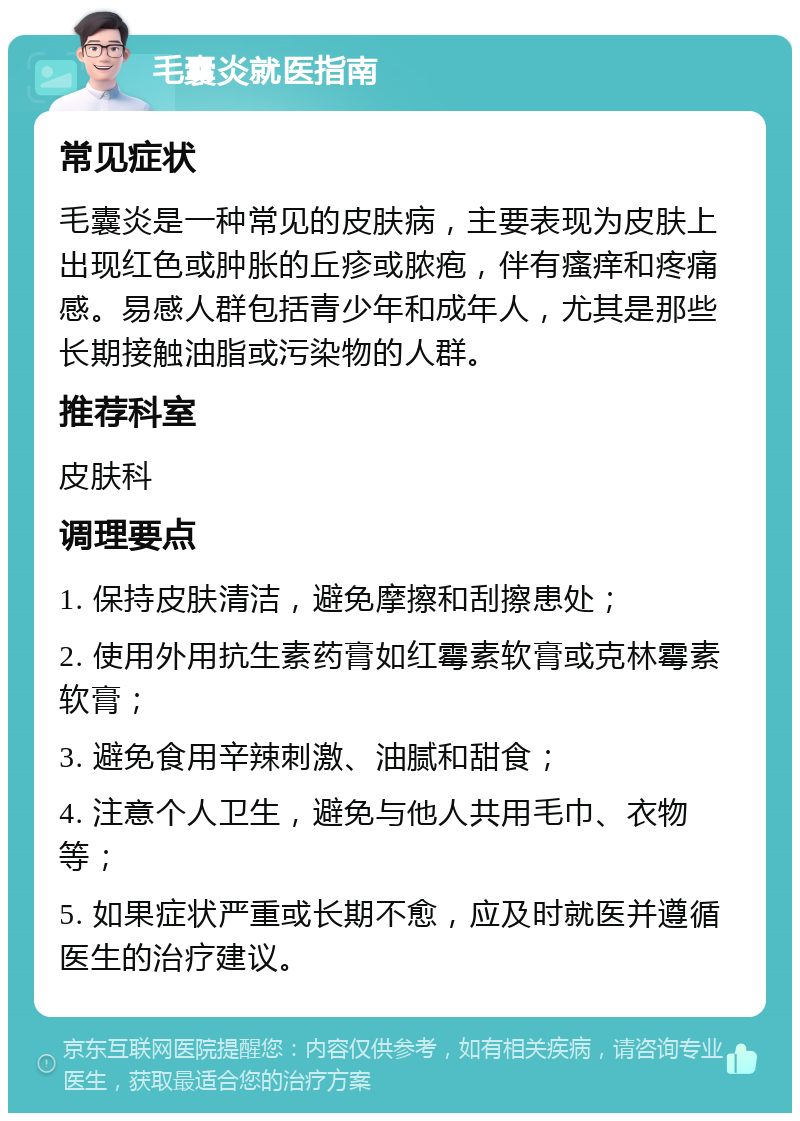 毛囊炎就医指南 常见症状 毛囊炎是一种常见的皮肤病，主要表现为皮肤上出现红色或肿胀的丘疹或脓疱，伴有瘙痒和疼痛感。易感人群包括青少年和成年人，尤其是那些长期接触油脂或污染物的人群。 推荐科室 皮肤科 调理要点 1. 保持皮肤清洁，避免摩擦和刮擦患处； 2. 使用外用抗生素药膏如红霉素软膏或克林霉素软膏； 3. 避免食用辛辣刺激、油腻和甜食； 4. 注意个人卫生，避免与他人共用毛巾、衣物等； 5. 如果症状严重或长期不愈，应及时就医并遵循医生的治疗建议。