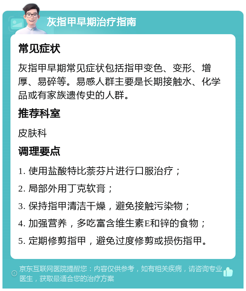 灰指甲早期治疗指南 常见症状 灰指甲早期常见症状包括指甲变色、变形、增厚、易碎等。易感人群主要是长期接触水、化学品或有家族遗传史的人群。 推荐科室 皮肤科 调理要点 1. 使用盐酸特比萘芬片进行口服治疗； 2. 局部外用丁克软膏； 3. 保持指甲清洁干燥，避免接触污染物； 4. 加强营养，多吃富含维生素E和锌的食物； 5. 定期修剪指甲，避免过度修剪或损伤指甲。