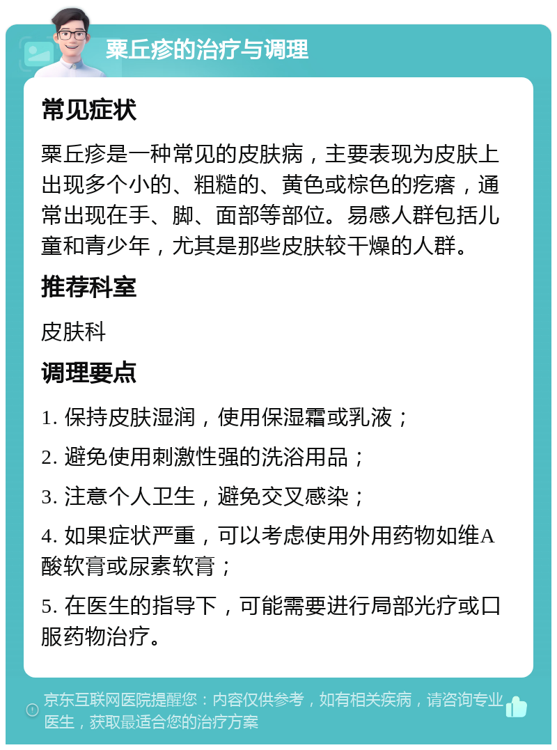 粟丘疹的治疗与调理 常见症状 粟丘疹是一种常见的皮肤病，主要表现为皮肤上出现多个小的、粗糙的、黄色或棕色的疙瘩，通常出现在手、脚、面部等部位。易感人群包括儿童和青少年，尤其是那些皮肤较干燥的人群。 推荐科室 皮肤科 调理要点 1. 保持皮肤湿润，使用保湿霜或乳液； 2. 避免使用刺激性强的洗浴用品； 3. 注意个人卫生，避免交叉感染； 4. 如果症状严重，可以考虑使用外用药物如维A酸软膏或尿素软膏； 5. 在医生的指导下，可能需要进行局部光疗或口服药物治疗。