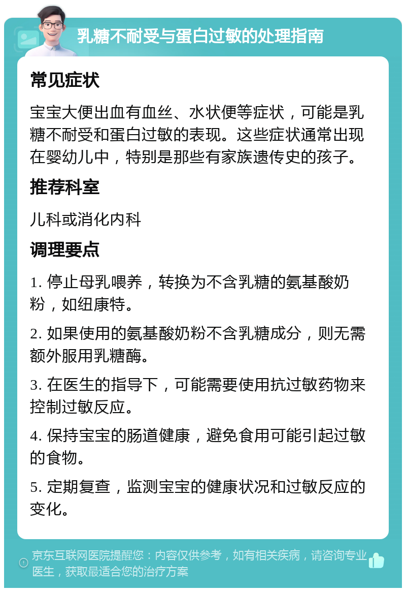 乳糖不耐受与蛋白过敏的处理指南 常见症状 宝宝大便出血有血丝、水状便等症状，可能是乳糖不耐受和蛋白过敏的表现。这些症状通常出现在婴幼儿中，特别是那些有家族遗传史的孩子。 推荐科室 儿科或消化内科 调理要点 1. 停止母乳喂养，转换为不含乳糖的氨基酸奶粉，如纽康特。 2. 如果使用的氨基酸奶粉不含乳糖成分，则无需额外服用乳糖酶。 3. 在医生的指导下，可能需要使用抗过敏药物来控制过敏反应。 4. 保持宝宝的肠道健康，避免食用可能引起过敏的食物。 5. 定期复查，监测宝宝的健康状况和过敏反应的变化。