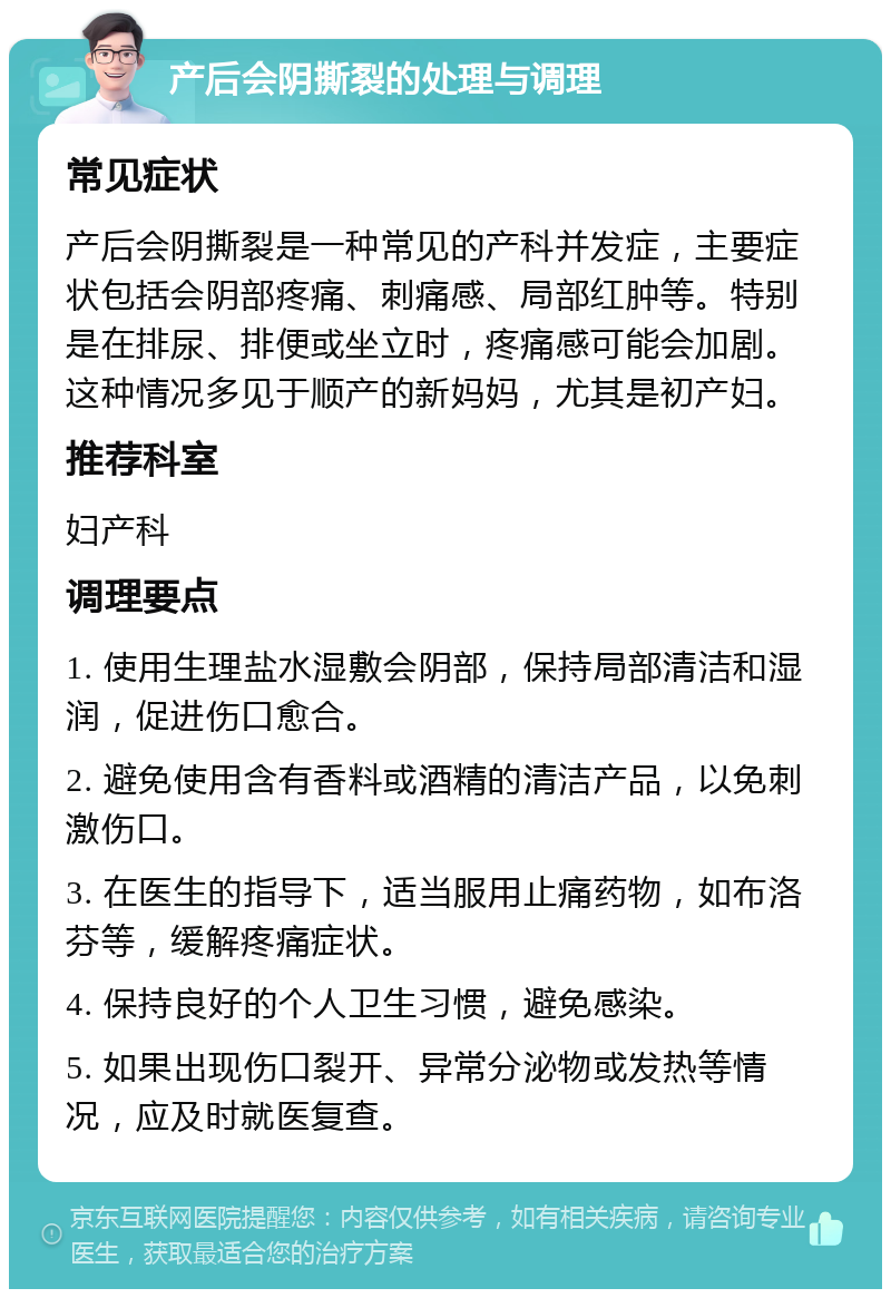 产后会阴撕裂的处理与调理 常见症状 产后会阴撕裂是一种常见的产科并发症，主要症状包括会阴部疼痛、刺痛感、局部红肿等。特别是在排尿、排便或坐立时，疼痛感可能会加剧。这种情况多见于顺产的新妈妈，尤其是初产妇。 推荐科室 妇产科 调理要点 1. 使用生理盐水湿敷会阴部，保持局部清洁和湿润，促进伤口愈合。 2. 避免使用含有香料或酒精的清洁产品，以免刺激伤口。 3. 在医生的指导下，适当服用止痛药物，如布洛芬等，缓解疼痛症状。 4. 保持良好的个人卫生习惯，避免感染。 5. 如果出现伤口裂开、异常分泌物或发热等情况，应及时就医复查。