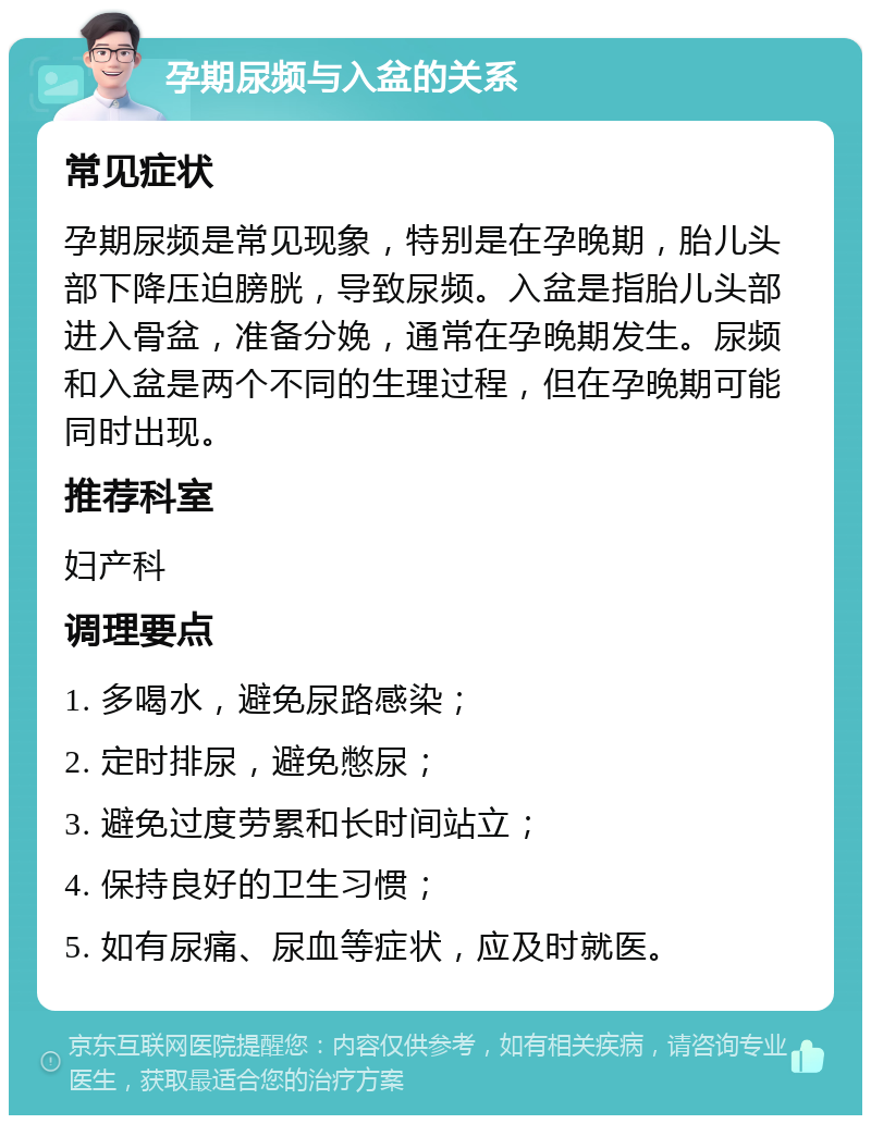 孕期尿频与入盆的关系 常见症状 孕期尿频是常见现象，特别是在孕晚期，胎儿头部下降压迫膀胱，导致尿频。入盆是指胎儿头部进入骨盆，准备分娩，通常在孕晚期发生。尿频和入盆是两个不同的生理过程，但在孕晚期可能同时出现。 推荐科室 妇产科 调理要点 1. 多喝水，避免尿路感染； 2. 定时排尿，避免憋尿； 3. 避免过度劳累和长时间站立； 4. 保持良好的卫生习惯； 5. 如有尿痛、尿血等症状，应及时就医。