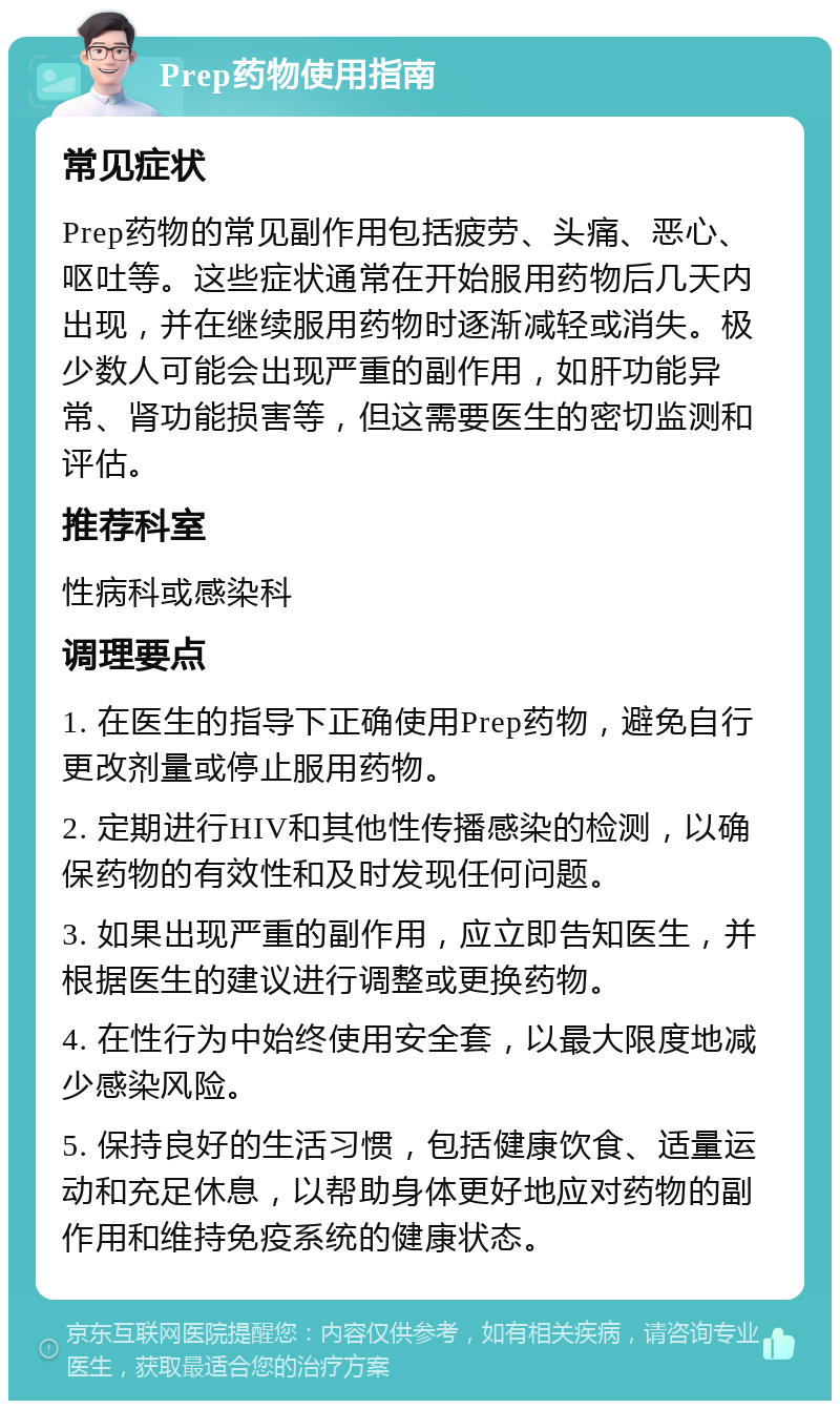 Prep药物使用指南 常见症状 Prep药物的常见副作用包括疲劳、头痛、恶心、呕吐等。这些症状通常在开始服用药物后几天内出现，并在继续服用药物时逐渐减轻或消失。极少数人可能会出现严重的副作用，如肝功能异常、肾功能损害等，但这需要医生的密切监测和评估。 推荐科室 性病科或感染科 调理要点 1. 在医生的指导下正确使用Prep药物，避免自行更改剂量或停止服用药物。 2. 定期进行HIV和其他性传播感染的检测，以确保药物的有效性和及时发现任何问题。 3. 如果出现严重的副作用，应立即告知医生，并根据医生的建议进行调整或更换药物。 4. 在性行为中始终使用安全套，以最大限度地减少感染风险。 5. 保持良好的生活习惯，包括健康饮食、适量运动和充足休息，以帮助身体更好地应对药物的副作用和维持免疫系统的健康状态。