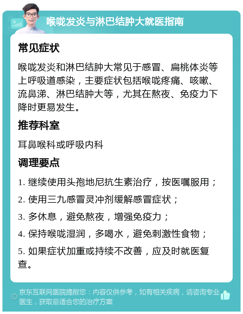 喉咙发炎与淋巴结肿大就医指南 常见症状 喉咙发炎和淋巴结肿大常见于感冒、扁桃体炎等上呼吸道感染，主要症状包括喉咙疼痛、咳嗽、流鼻涕、淋巴结肿大等，尤其在熬夜、免疫力下降时更易发生。 推荐科室 耳鼻喉科或呼吸内科 调理要点 1. 继续使用头孢地尼抗生素治疗，按医嘱服用； 2. 使用三九感冒灵冲剂缓解感冒症状； 3. 多休息，避免熬夜，增强免疫力； 4. 保持喉咙湿润，多喝水，避免刺激性食物； 5. 如果症状加重或持续不改善，应及时就医复查。