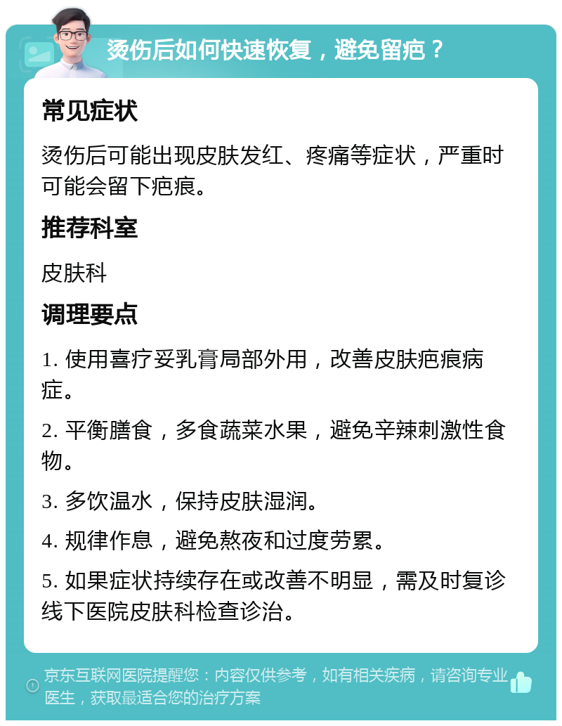 烫伤后如何快速恢复，避免留疤？ 常见症状 烫伤后可能出现皮肤发红、疼痛等症状，严重时可能会留下疤痕。 推荐科室 皮肤科 调理要点 1. 使用喜疗妥乳膏局部外用，改善皮肤疤痕病症。 2. 平衡膳食，多食蔬菜水果，避免辛辣刺激性食物。 3. 多饮温水，保持皮肤湿润。 4. 规律作息，避免熬夜和过度劳累。 5. 如果症状持续存在或改善不明显，需及时复诊线下医院皮肤科检查诊治。