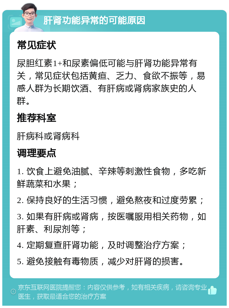 肝肾功能异常的可能原因 常见症状 尿胆红素1+和尿素偏低可能与肝肾功能异常有关，常见症状包括黄疸、乏力、食欲不振等，易感人群为长期饮酒、有肝病或肾病家族史的人群。 推荐科室 肝病科或肾病科 调理要点 1. 饮食上避免油腻、辛辣等刺激性食物，多吃新鲜蔬菜和水果； 2. 保持良好的生活习惯，避免熬夜和过度劳累； 3. 如果有肝病或肾病，按医嘱服用相关药物，如肝素、利尿剂等； 4. 定期复查肝肾功能，及时调整治疗方案； 5. 避免接触有毒物质，减少对肝肾的损害。