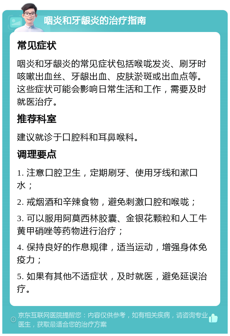 咽炎和牙龈炎的治疗指南 常见症状 咽炎和牙龈炎的常见症状包括喉咙发炎、刷牙时咳嗽出血丝、牙龈出血、皮肤淤斑或出血点等。这些症状可能会影响日常生活和工作，需要及时就医治疗。 推荐科室 建议就诊于口腔科和耳鼻喉科。 调理要点 1. 注意口腔卫生，定期刷牙、使用牙线和漱口水； 2. 戒烟酒和辛辣食物，避免刺激口腔和喉咙； 3. 可以服用阿莫西林胶囊、金银花颗粒和人工牛黄甲硝唑等药物进行治疗； 4. 保持良好的作息规律，适当运动，增强身体免疫力； 5. 如果有其他不适症状，及时就医，避免延误治疗。