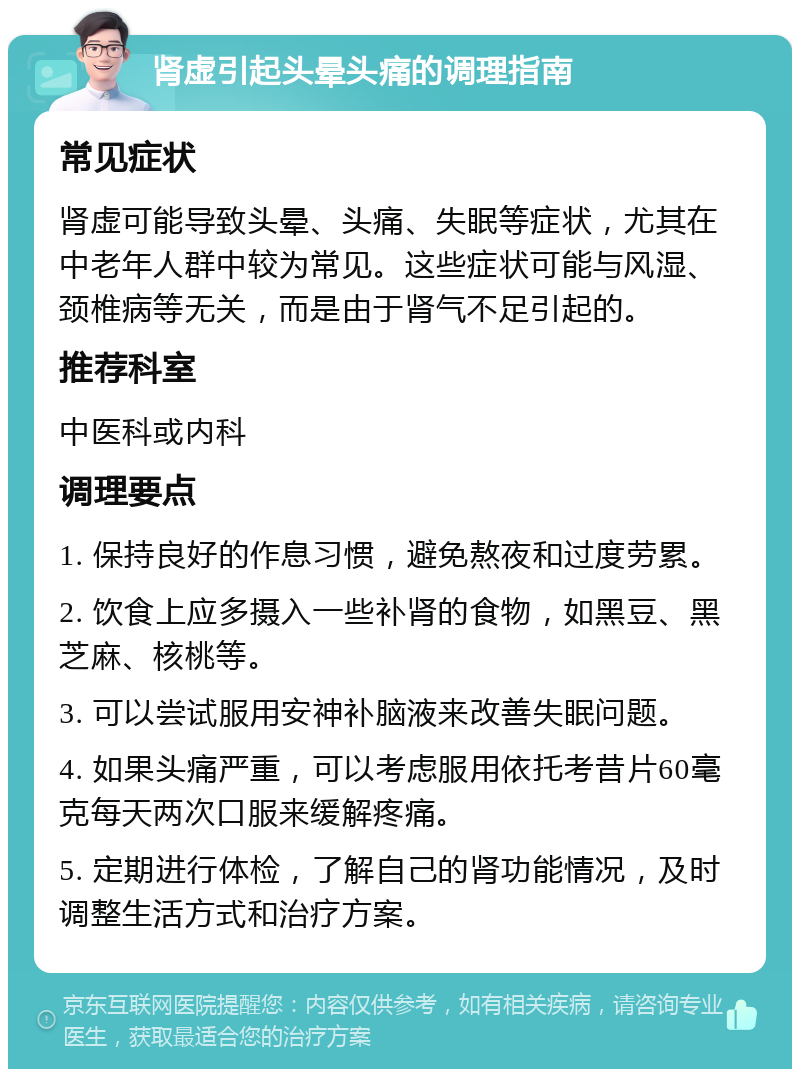 肾虚引起头晕头痛的调理指南 常见症状 肾虚可能导致头晕、头痛、失眠等症状，尤其在中老年人群中较为常见。这些症状可能与风湿、颈椎病等无关，而是由于肾气不足引起的。 推荐科室 中医科或内科 调理要点 1. 保持良好的作息习惯，避免熬夜和过度劳累。 2. 饮食上应多摄入一些补肾的食物，如黑豆、黑芝麻、核桃等。 3. 可以尝试服用安神补脑液来改善失眠问题。 4. 如果头痛严重，可以考虑服用依托考昔片60毫克每天两次口服来缓解疼痛。 5. 定期进行体检，了解自己的肾功能情况，及时调整生活方式和治疗方案。