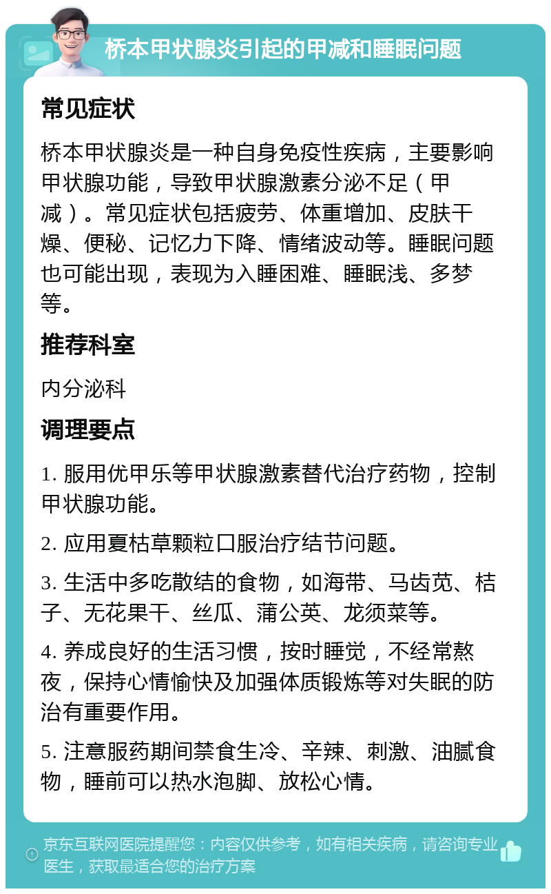 桥本甲状腺炎引起的甲减和睡眠问题 常见症状 桥本甲状腺炎是一种自身免疫性疾病，主要影响甲状腺功能，导致甲状腺激素分泌不足（甲减）。常见症状包括疲劳、体重增加、皮肤干燥、便秘、记忆力下降、情绪波动等。睡眠问题也可能出现，表现为入睡困难、睡眠浅、多梦等。 推荐科室 内分泌科 调理要点 1. 服用优甲乐等甲状腺激素替代治疗药物，控制甲状腺功能。 2. 应用夏枯草颗粒口服治疗结节问题。 3. 生活中多吃散结的食物，如海带、马齿苋、桔子、无花果干、丝瓜、蒲公英、龙须菜等。 4. 养成良好的生活习惯，按时睡觉，不经常熬夜，保持心情愉快及加强体质锻炼等对失眠的防治有重要作用。 5. 注意服药期间禁食生冷、辛辣、刺激、油腻食物，睡前可以热水泡脚、放松心情。