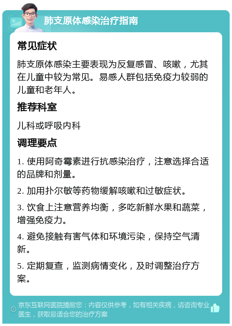 肺支原体感染治疗指南 常见症状 肺支原体感染主要表现为反复感冒、咳嗽，尤其在儿童中较为常见。易感人群包括免疫力较弱的儿童和老年人。 推荐科室 儿科或呼吸内科 调理要点 1. 使用阿奇霉素进行抗感染治疗，注意选择合适的品牌和剂量。 2. 加用扑尔敏等药物缓解咳嗽和过敏症状。 3. 饮食上注意营养均衡，多吃新鲜水果和蔬菜，增强免疫力。 4. 避免接触有害气体和环境污染，保持空气清新。 5. 定期复查，监测病情变化，及时调整治疗方案。