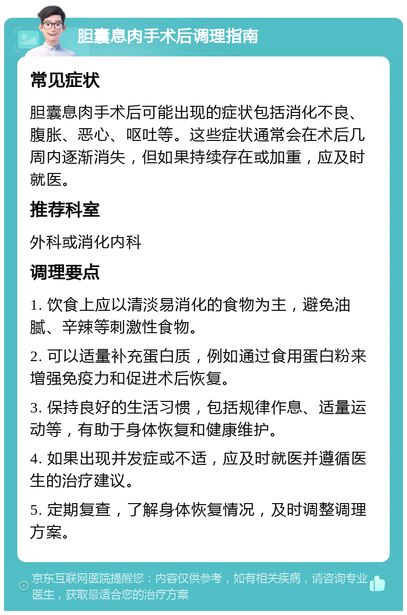 胆囊息肉手术后调理指南 常见症状 胆囊息肉手术后可能出现的症状包括消化不良、腹胀、恶心、呕吐等。这些症状通常会在术后几周内逐渐消失，但如果持续存在或加重，应及时就医。 推荐科室 外科或消化内科 调理要点 1. 饮食上应以清淡易消化的食物为主，避免油腻、辛辣等刺激性食物。 2. 可以适量补充蛋白质，例如通过食用蛋白粉来增强免疫力和促进术后恢复。 3. 保持良好的生活习惯，包括规律作息、适量运动等，有助于身体恢复和健康维护。 4. 如果出现并发症或不适，应及时就医并遵循医生的治疗建议。 5. 定期复查，了解身体恢复情况，及时调整调理方案。