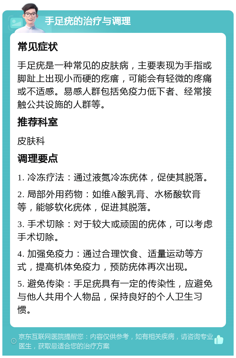 手足疣的治疗与调理 常见症状 手足疣是一种常见的皮肤病，主要表现为手指或脚趾上出现小而硬的疙瘩，可能会有轻微的疼痛或不适感。易感人群包括免疫力低下者、经常接触公共设施的人群等。 推荐科室 皮肤科 调理要点 1. 冷冻疗法：通过液氮冷冻疣体，促使其脱落。 2. 局部外用药物：如维A酸乳膏、水杨酸软膏等，能够软化疣体，促进其脱落。 3. 手术切除：对于较大或顽固的疣体，可以考虑手术切除。 4. 加强免疫力：通过合理饮食、适量运动等方式，提高机体免疫力，预防疣体再次出现。 5. 避免传染：手足疣具有一定的传染性，应避免与他人共用个人物品，保持良好的个人卫生习惯。