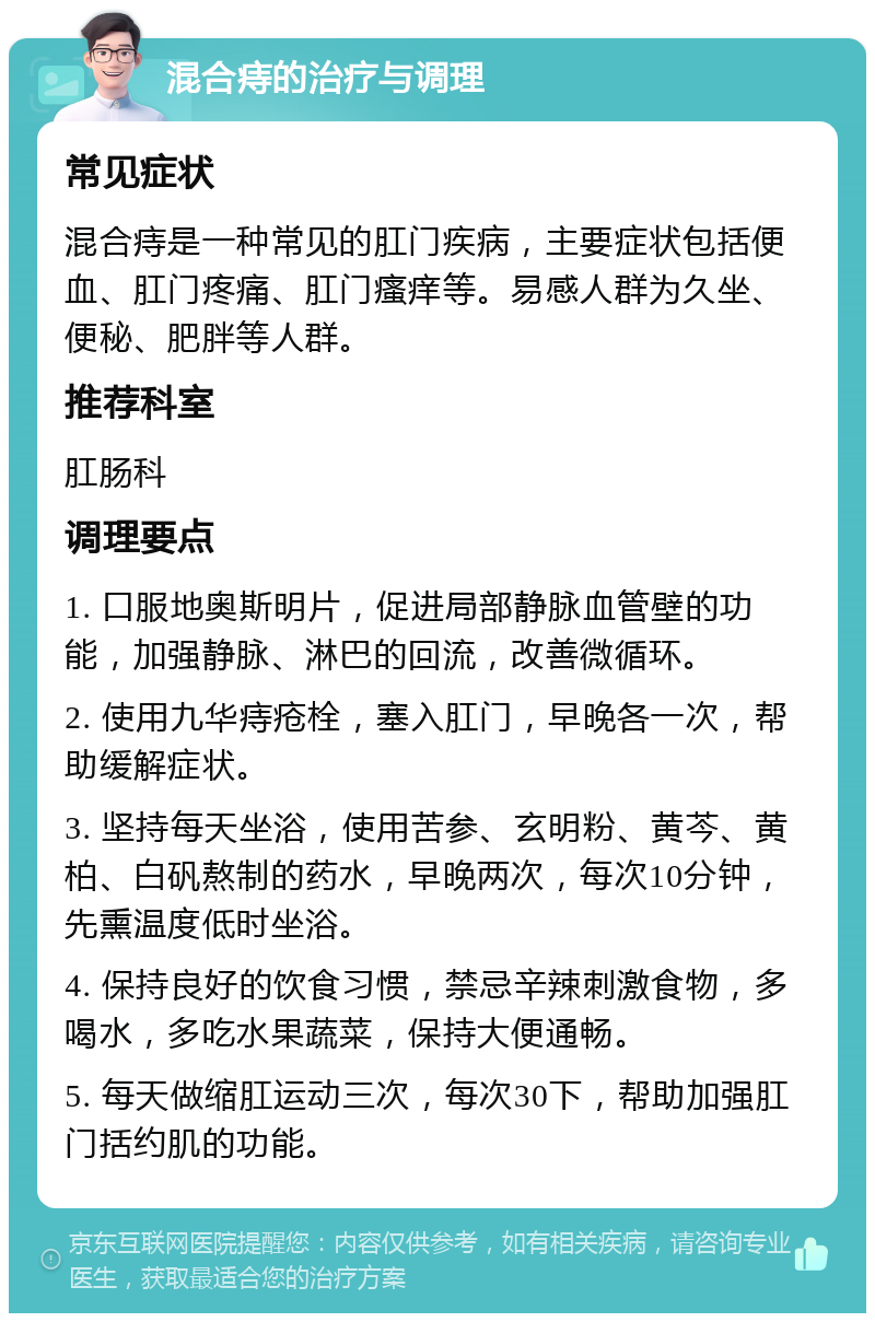 混合痔的治疗与调理 常见症状 混合痔是一种常见的肛门疾病，主要症状包括便血、肛门疼痛、肛门瘙痒等。易感人群为久坐、便秘、肥胖等人群。 推荐科室 肛肠科 调理要点 1. 口服地奥斯明片，促进局部静脉血管壁的功能，加强静脉、淋巴的回流，改善微循环。 2. 使用九华痔疮栓，塞入肛门，早晚各一次，帮助缓解症状。 3. 坚持每天坐浴，使用苦参、玄明粉、黄芩、黄柏、白矾熬制的药水，早晚两次，每次10分钟，先熏温度低时坐浴。 4. 保持良好的饮食习惯，禁忌辛辣刺激食物，多喝水，多吃水果蔬菜，保持大便通畅。 5. 每天做缩肛运动三次，每次30下，帮助加强肛门括约肌的功能。