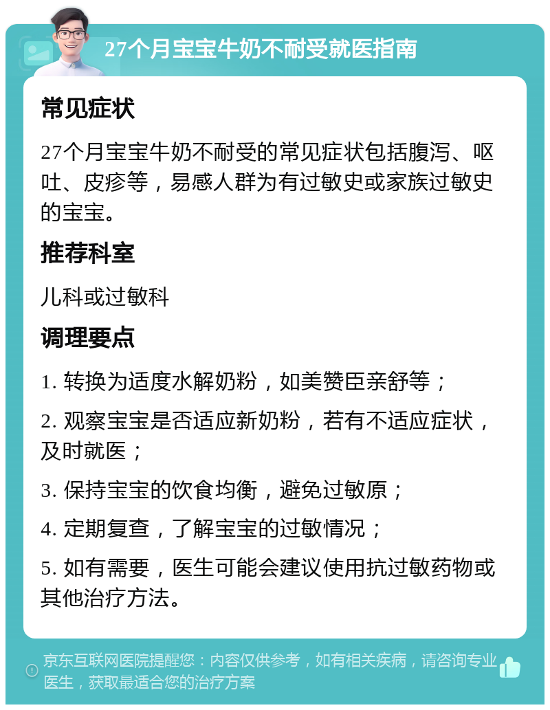 27个月宝宝牛奶不耐受就医指南 常见症状 27个月宝宝牛奶不耐受的常见症状包括腹泻、呕吐、皮疹等，易感人群为有过敏史或家族过敏史的宝宝。 推荐科室 儿科或过敏科 调理要点 1. 转换为适度水解奶粉，如美赞臣亲舒等； 2. 观察宝宝是否适应新奶粉，若有不适应症状，及时就医； 3. 保持宝宝的饮食均衡，避免过敏原； 4. 定期复查，了解宝宝的过敏情况； 5. 如有需要，医生可能会建议使用抗过敏药物或其他治疗方法。