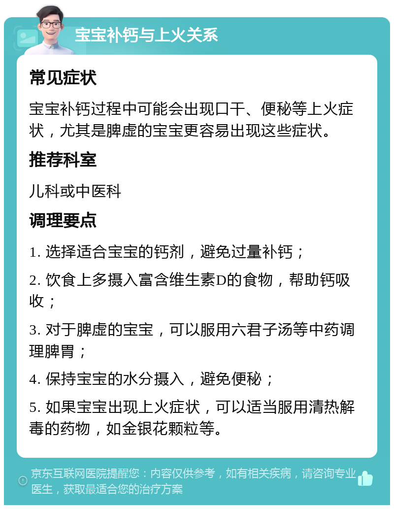 宝宝补钙与上火关系 常见症状 宝宝补钙过程中可能会出现口干、便秘等上火症状，尤其是脾虚的宝宝更容易出现这些症状。 推荐科室 儿科或中医科 调理要点 1. 选择适合宝宝的钙剂，避免过量补钙； 2. 饮食上多摄入富含维生素D的食物，帮助钙吸收； 3. 对于脾虚的宝宝，可以服用六君子汤等中药调理脾胃； 4. 保持宝宝的水分摄入，避免便秘； 5. 如果宝宝出现上火症状，可以适当服用清热解毒的药物，如金银花颗粒等。