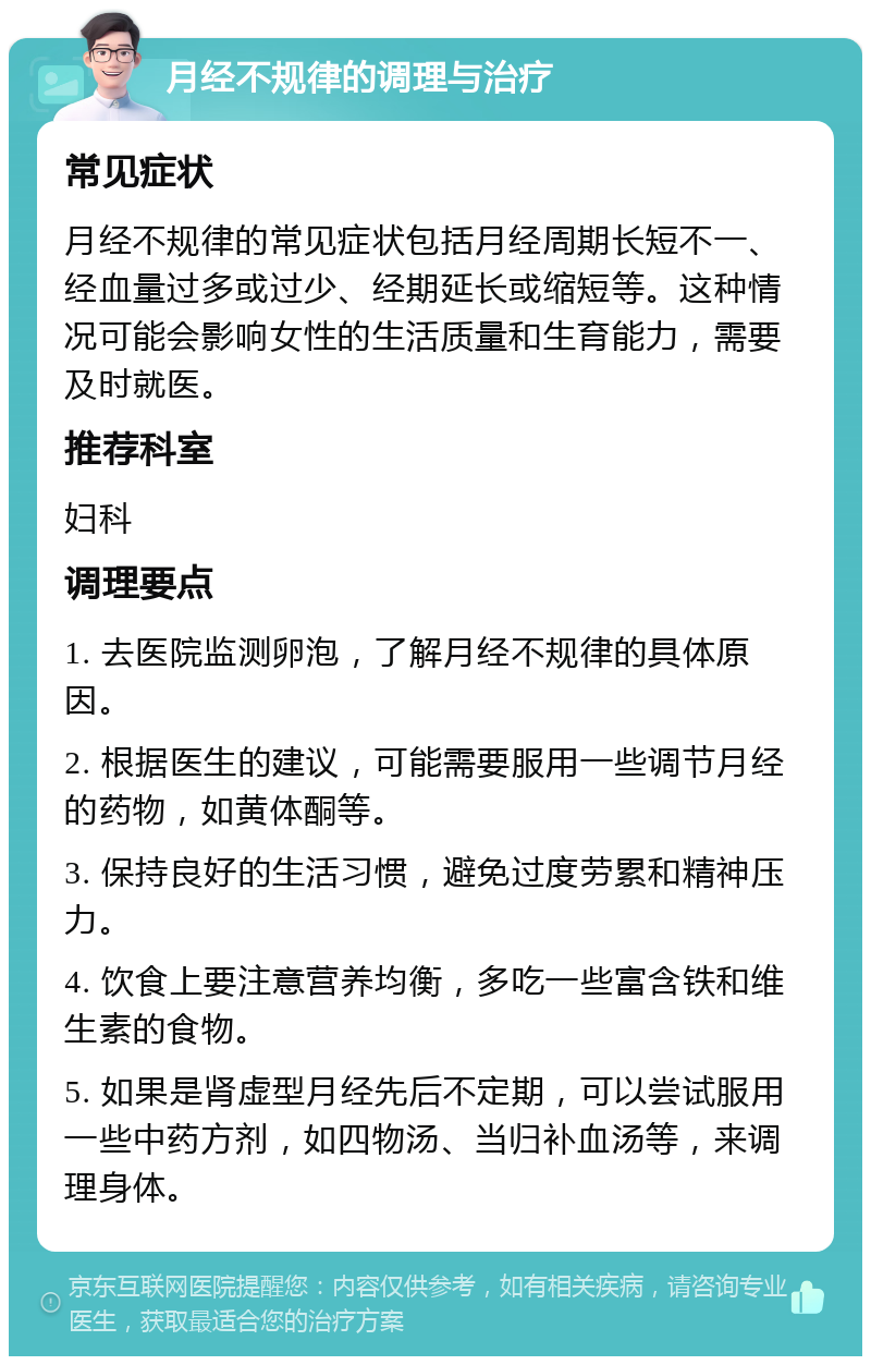 月经不规律的调理与治疗 常见症状 月经不规律的常见症状包括月经周期长短不一、经血量过多或过少、经期延长或缩短等。这种情况可能会影响女性的生活质量和生育能力，需要及时就医。 推荐科室 妇科 调理要点 1. 去医院监测卵泡，了解月经不规律的具体原因。 2. 根据医生的建议，可能需要服用一些调节月经的药物，如黄体酮等。 3. 保持良好的生活习惯，避免过度劳累和精神压力。 4. 饮食上要注意营养均衡，多吃一些富含铁和维生素的食物。 5. 如果是肾虚型月经先后不定期，可以尝试服用一些中药方剂，如四物汤、当归补血汤等，来调理身体。