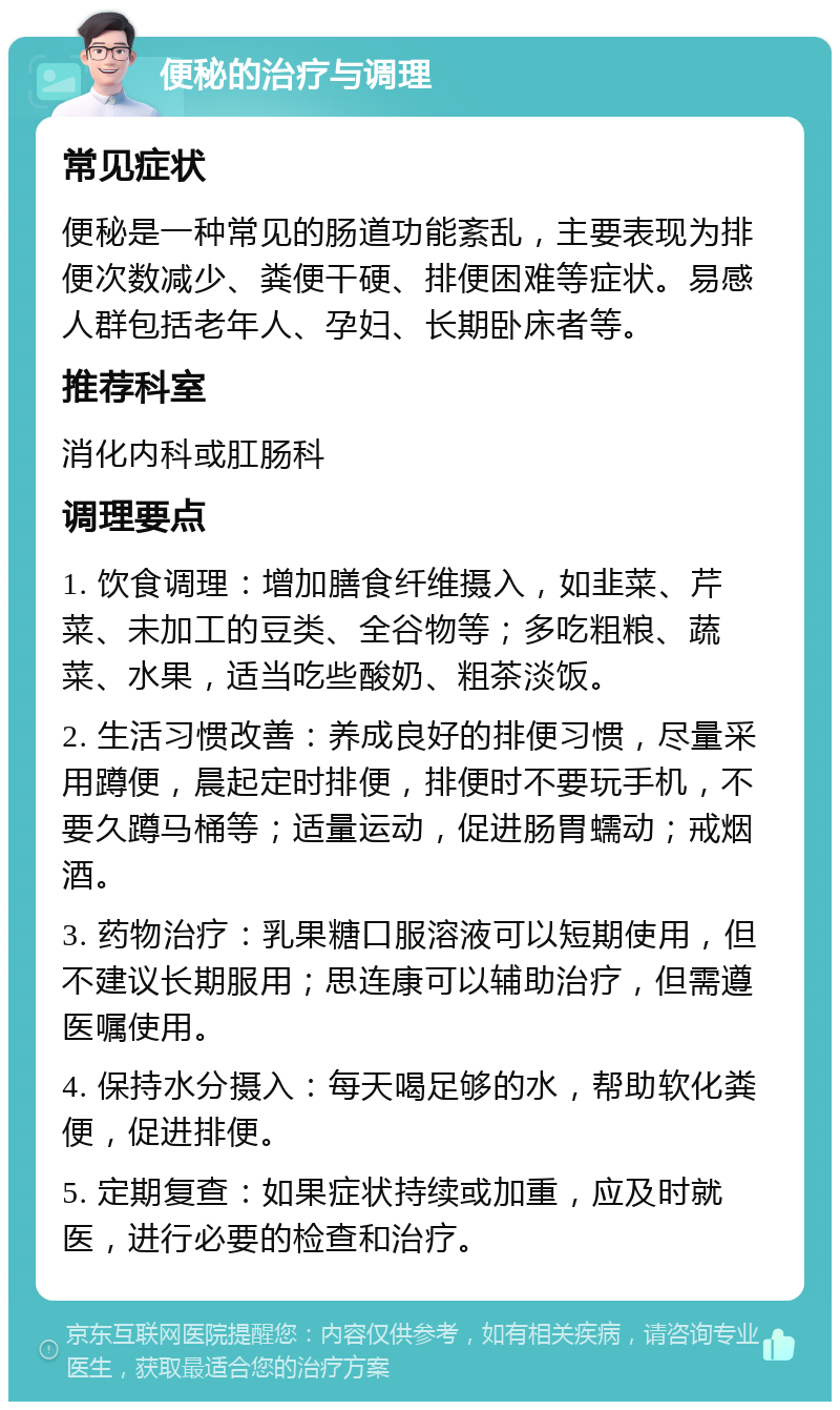 便秘的治疗与调理 常见症状 便秘是一种常见的肠道功能紊乱，主要表现为排便次数减少、粪便干硬、排便困难等症状。易感人群包括老年人、孕妇、长期卧床者等。 推荐科室 消化内科或肛肠科 调理要点 1. 饮食调理：增加膳食纤维摄入，如韭菜、芹菜、未加工的豆类、全谷物等；多吃粗粮、蔬菜、水果，适当吃些酸奶、粗茶淡饭。 2. 生活习惯改善：养成良好的排便习惯，尽量采用蹲便，晨起定时排便，排便时不要玩手机，不要久蹲马桶等；适量运动，促进肠胃蠕动；戒烟酒。 3. 药物治疗：乳果糖口服溶液可以短期使用，但不建议长期服用；思连康可以辅助治疗，但需遵医嘱使用。 4. 保持水分摄入：每天喝足够的水，帮助软化粪便，促进排便。 5. 定期复查：如果症状持续或加重，应及时就医，进行必要的检查和治疗。