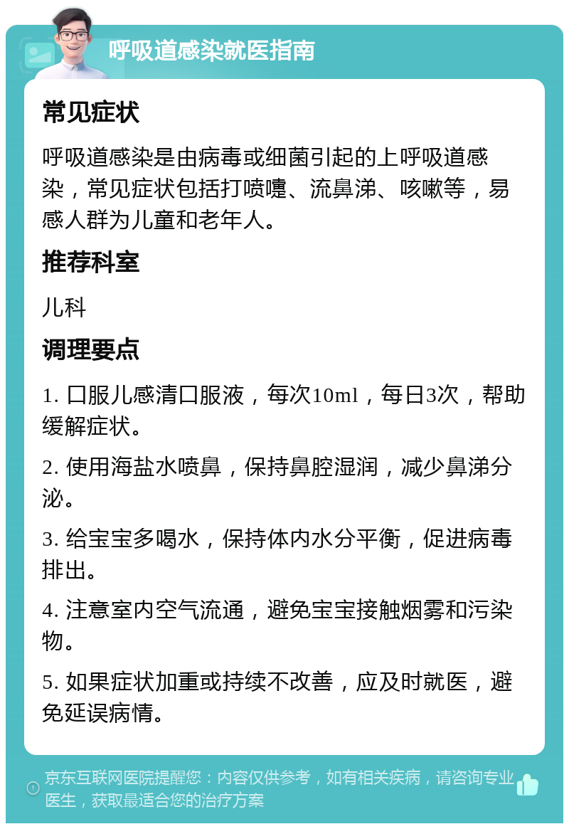 呼吸道感染就医指南 常见症状 呼吸道感染是由病毒或细菌引起的上呼吸道感染，常见症状包括打喷嚏、流鼻涕、咳嗽等，易感人群为儿童和老年人。 推荐科室 儿科 调理要点 1. 口服儿感清口服液，每次10ml，每日3次，帮助缓解症状。 2. 使用海盐水喷鼻，保持鼻腔湿润，减少鼻涕分泌。 3. 给宝宝多喝水，保持体内水分平衡，促进病毒排出。 4. 注意室内空气流通，避免宝宝接触烟雾和污染物。 5. 如果症状加重或持续不改善，应及时就医，避免延误病情。