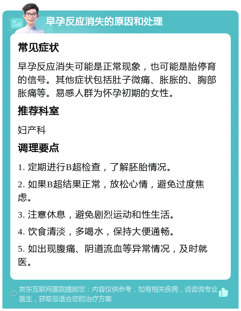 早孕反应消失的原因和处理 常见症状 早孕反应消失可能是正常现象，也可能是胎停育的信号。其他症状包括肚子微痛、胀胀的、胸部胀痛等。易感人群为怀孕初期的女性。 推荐科室 妇产科 调理要点 1. 定期进行B超检查，了解胚胎情况。 2. 如果B超结果正常，放松心情，避免过度焦虑。 3. 注意休息，避免剧烈运动和性生活。 4. 饮食清淡，多喝水，保持大便通畅。 5. 如出现腹痛、阴道流血等异常情况，及时就医。