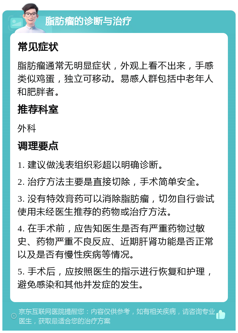 脂肪瘤的诊断与治疗 常见症状 脂肪瘤通常无明显症状，外观上看不出来，手感类似鸡蛋，独立可移动。易感人群包括中老年人和肥胖者。 推荐科室 外科 调理要点 1. 建议做浅表组织彩超以明确诊断。 2. 治疗方法主要是直接切除，手术简单安全。 3. 没有特效膏药可以消除脂肪瘤，切勿自行尝试使用未经医生推荐的药物或治疗方法。 4. 在手术前，应告知医生是否有严重药物过敏史、药物严重不良反应、近期肝肾功能是否正常以及是否有慢性疾病等情况。 5. 手术后，应按照医生的指示进行恢复和护理，避免感染和其他并发症的发生。