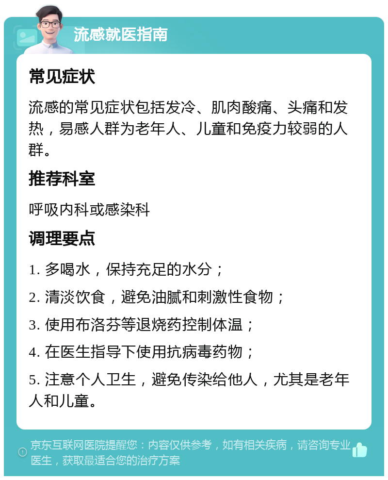 流感就医指南 常见症状 流感的常见症状包括发冷、肌肉酸痛、头痛和发热，易感人群为老年人、儿童和免疫力较弱的人群。 推荐科室 呼吸内科或感染科 调理要点 1. 多喝水，保持充足的水分； 2. 清淡饮食，避免油腻和刺激性食物； 3. 使用布洛芬等退烧药控制体温； 4. 在医生指导下使用抗病毒药物； 5. 注意个人卫生，避免传染给他人，尤其是老年人和儿童。