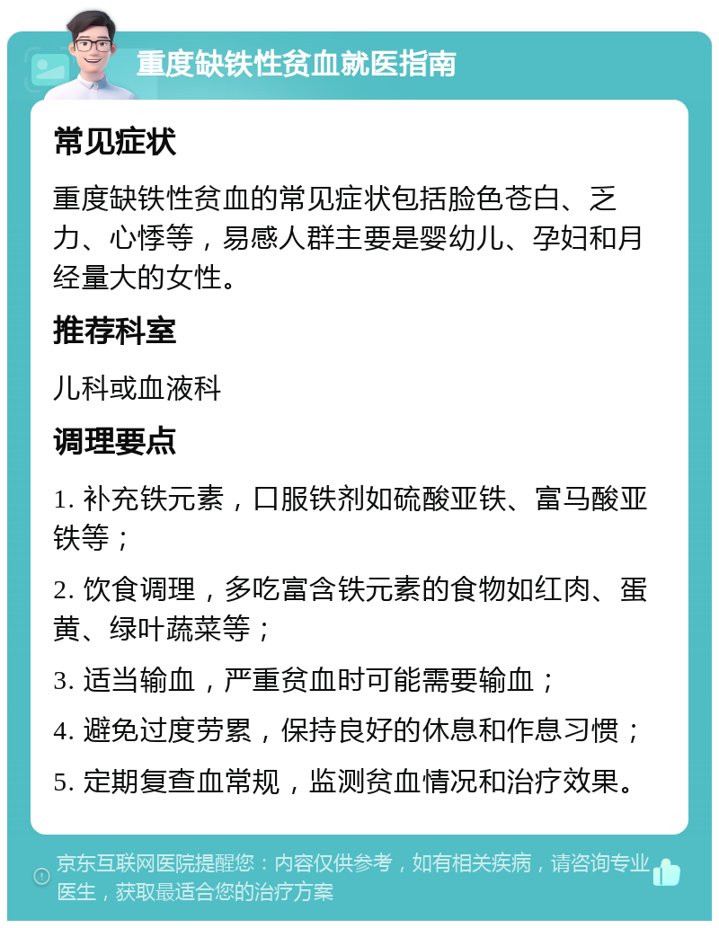 重度缺铁性贫血就医指南 常见症状 重度缺铁性贫血的常见症状包括脸色苍白、乏力、心悸等，易感人群主要是婴幼儿、孕妇和月经量大的女性。 推荐科室 儿科或血液科 调理要点 1. 补充铁元素，口服铁剂如硫酸亚铁、富马酸亚铁等； 2. 饮食调理，多吃富含铁元素的食物如红肉、蛋黄、绿叶蔬菜等； 3. 适当输血，严重贫血时可能需要输血； 4. 避免过度劳累，保持良好的休息和作息习惯； 5. 定期复查血常规，监测贫血情况和治疗效果。