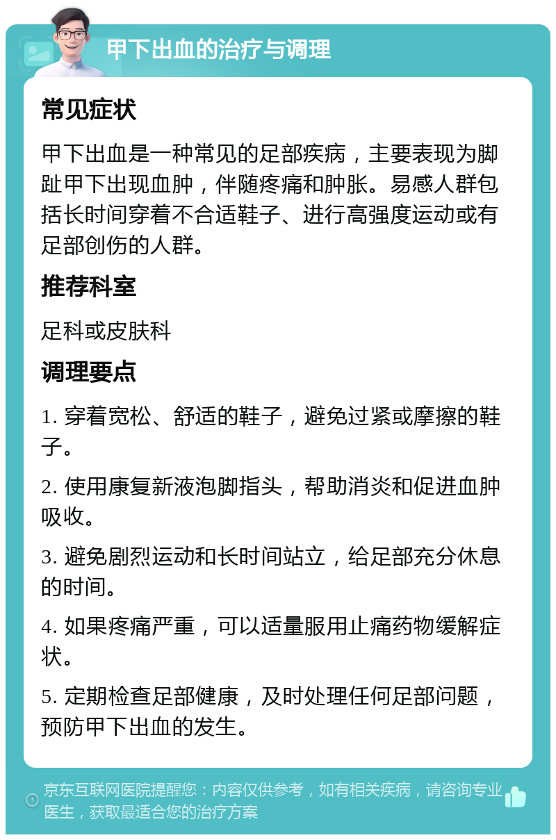 甲下出血的治疗与调理 常见症状 甲下出血是一种常见的足部疾病，主要表现为脚趾甲下出现血肿，伴随疼痛和肿胀。易感人群包括长时间穿着不合适鞋子、进行高强度运动或有足部创伤的人群。 推荐科室 足科或皮肤科 调理要点 1. 穿着宽松、舒适的鞋子，避免过紧或摩擦的鞋子。 2. 使用康复新液泡脚指头，帮助消炎和促进血肿吸收。 3. 避免剧烈运动和长时间站立，给足部充分休息的时间。 4. 如果疼痛严重，可以适量服用止痛药物缓解症状。 5. 定期检查足部健康，及时处理任何足部问题，预防甲下出血的发生。