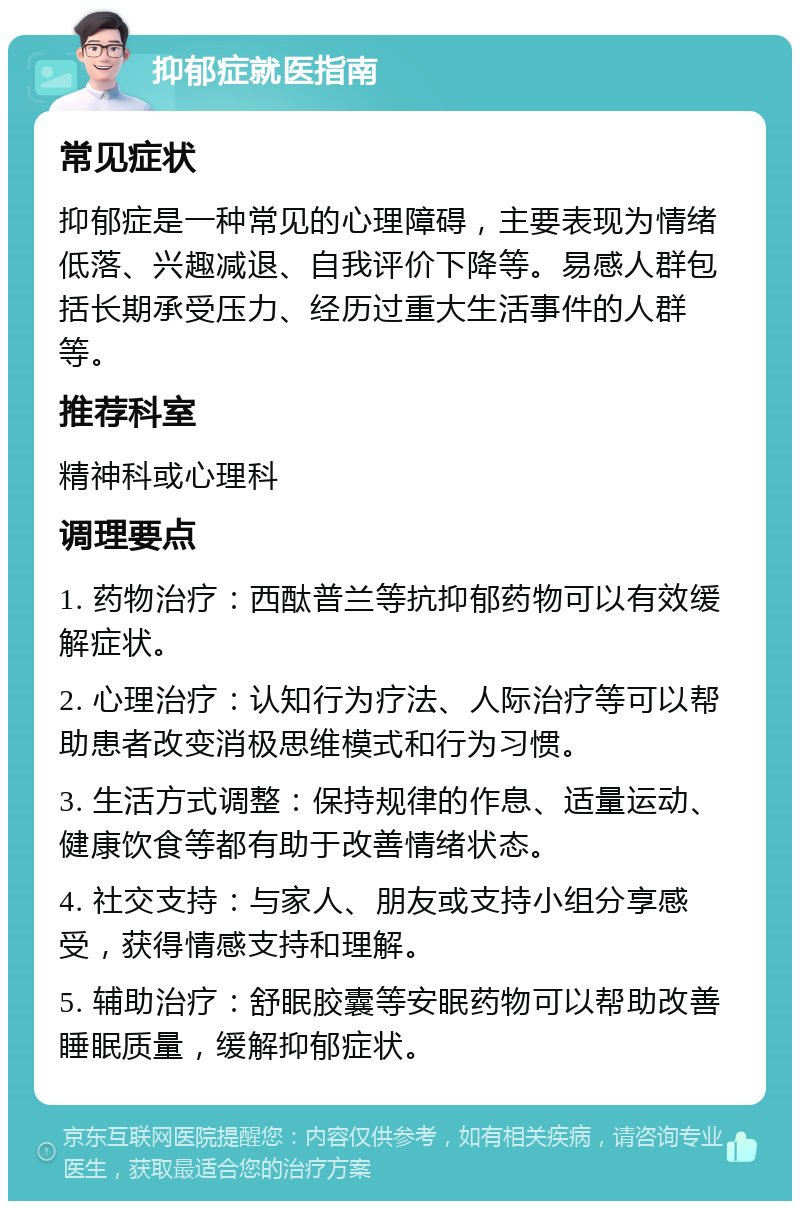 抑郁症就医指南 常见症状 抑郁症是一种常见的心理障碍，主要表现为情绪低落、兴趣减退、自我评价下降等。易感人群包括长期承受压力、经历过重大生活事件的人群等。 推荐科室 精神科或心理科 调理要点 1. 药物治疗：西酞普兰等抗抑郁药物可以有效缓解症状。 2. 心理治疗：认知行为疗法、人际治疗等可以帮助患者改变消极思维模式和行为习惯。 3. 生活方式调整：保持规律的作息、适量运动、健康饮食等都有助于改善情绪状态。 4. 社交支持：与家人、朋友或支持小组分享感受，获得情感支持和理解。 5. 辅助治疗：舒眠胶囊等安眠药物可以帮助改善睡眠质量，缓解抑郁症状。