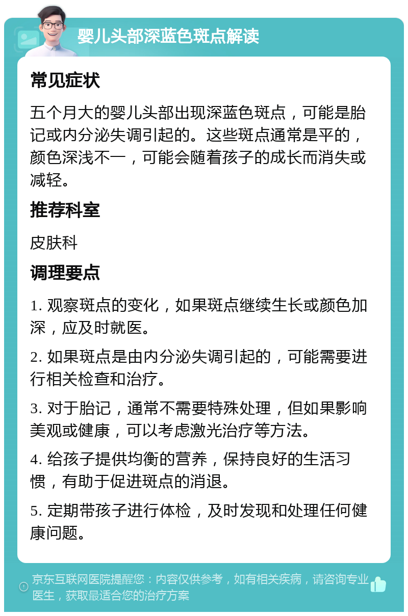 婴儿头部深蓝色斑点解读 常见症状 五个月大的婴儿头部出现深蓝色斑点，可能是胎记或内分泌失调引起的。这些斑点通常是平的，颜色深浅不一，可能会随着孩子的成长而消失或减轻。 推荐科室 皮肤科 调理要点 1. 观察斑点的变化，如果斑点继续生长或颜色加深，应及时就医。 2. 如果斑点是由内分泌失调引起的，可能需要进行相关检查和治疗。 3. 对于胎记，通常不需要特殊处理，但如果影响美观或健康，可以考虑激光治疗等方法。 4. 给孩子提供均衡的营养，保持良好的生活习惯，有助于促进斑点的消退。 5. 定期带孩子进行体检，及时发现和处理任何健康问题。