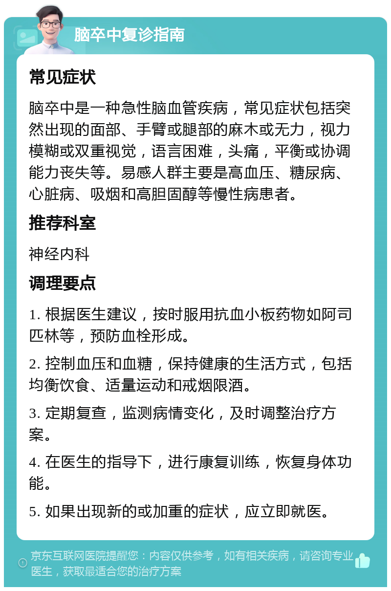 脑卒中复诊指南 常见症状 脑卒中是一种急性脑血管疾病，常见症状包括突然出现的面部、手臂或腿部的麻木或无力，视力模糊或双重视觉，语言困难，头痛，平衡或协调能力丧失等。易感人群主要是高血压、糖尿病、心脏病、吸烟和高胆固醇等慢性病患者。 推荐科室 神经内科 调理要点 1. 根据医生建议，按时服用抗血小板药物如阿司匹林等，预防血栓形成。 2. 控制血压和血糖，保持健康的生活方式，包括均衡饮食、适量运动和戒烟限酒。 3. 定期复查，监测病情变化，及时调整治疗方案。 4. 在医生的指导下，进行康复训练，恢复身体功能。 5. 如果出现新的或加重的症状，应立即就医。