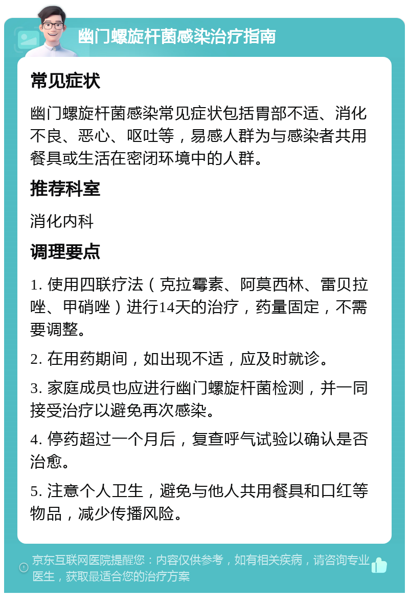 幽门螺旋杆菌感染治疗指南 常见症状 幽门螺旋杆菌感染常见症状包括胃部不适、消化不良、恶心、呕吐等，易感人群为与感染者共用餐具或生活在密闭环境中的人群。 推荐科室 消化内科 调理要点 1. 使用四联疗法（克拉霉素、阿莫西林、雷贝拉唑、甲硝唑）进行14天的治疗，药量固定，不需要调整。 2. 在用药期间，如出现不适，应及时就诊。 3. 家庭成员也应进行幽门螺旋杆菌检测，并一同接受治疗以避免再次感染。 4. 停药超过一个月后，复查呼气试验以确认是否治愈。 5. 注意个人卫生，避免与他人共用餐具和口红等物品，减少传播风险。