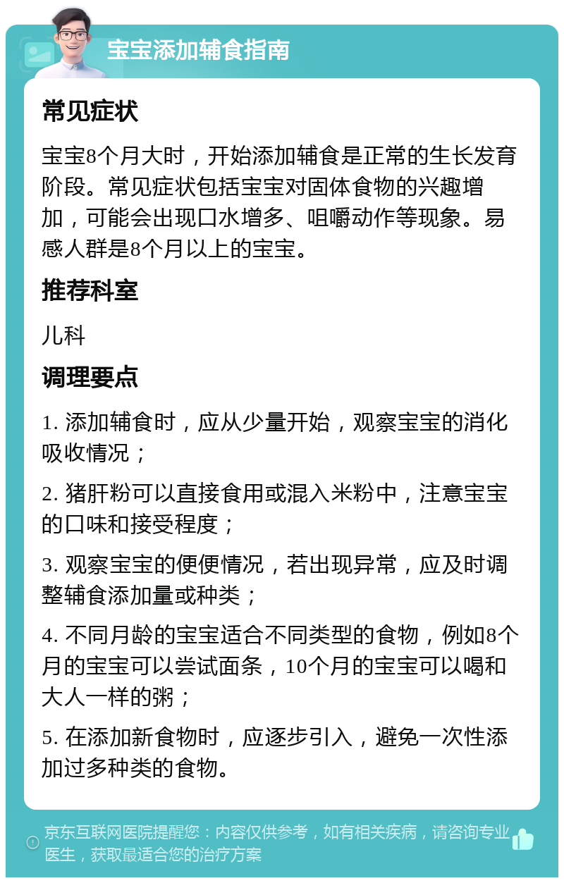 宝宝添加辅食指南 常见症状 宝宝8个月大时，开始添加辅食是正常的生长发育阶段。常见症状包括宝宝对固体食物的兴趣增加，可能会出现口水增多、咀嚼动作等现象。易感人群是8个月以上的宝宝。 推荐科室 儿科 调理要点 1. 添加辅食时，应从少量开始，观察宝宝的消化吸收情况； 2. 猪肝粉可以直接食用或混入米粉中，注意宝宝的口味和接受程度； 3. 观察宝宝的便便情况，若出现异常，应及时调整辅食添加量或种类； 4. 不同月龄的宝宝适合不同类型的食物，例如8个月的宝宝可以尝试面条，10个月的宝宝可以喝和大人一样的粥； 5. 在添加新食物时，应逐步引入，避免一次性添加过多种类的食物。