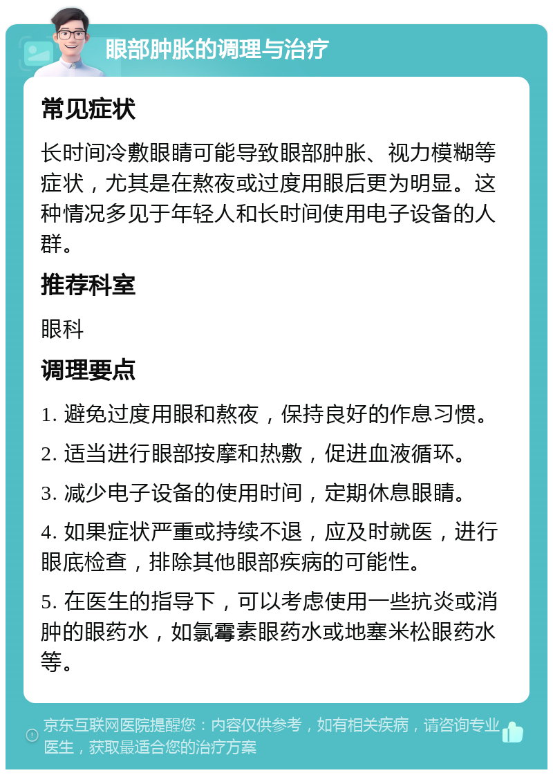 眼部肿胀的调理与治疗 常见症状 长时间冷敷眼睛可能导致眼部肿胀、视力模糊等症状，尤其是在熬夜或过度用眼后更为明显。这种情况多见于年轻人和长时间使用电子设备的人群。 推荐科室 眼科 调理要点 1. 避免过度用眼和熬夜，保持良好的作息习惯。 2. 适当进行眼部按摩和热敷，促进血液循环。 3. 减少电子设备的使用时间，定期休息眼睛。 4. 如果症状严重或持续不退，应及时就医，进行眼底检查，排除其他眼部疾病的可能性。 5. 在医生的指导下，可以考虑使用一些抗炎或消肿的眼药水，如氯霉素眼药水或地塞米松眼药水等。