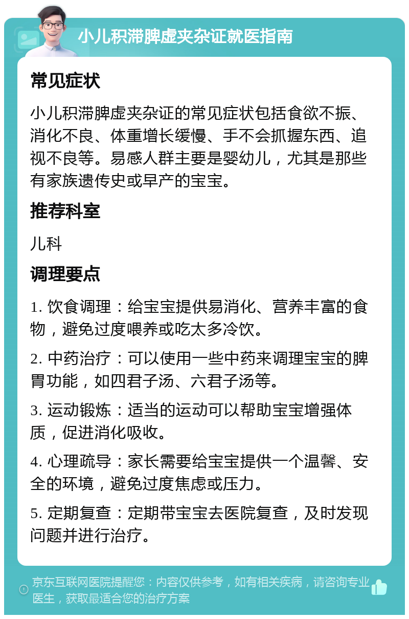 小儿积滞脾虚夹杂证就医指南 常见症状 小儿积滞脾虚夹杂证的常见症状包括食欲不振、消化不良、体重增长缓慢、手不会抓握东西、追视不良等。易感人群主要是婴幼儿，尤其是那些有家族遗传史或早产的宝宝。 推荐科室 儿科 调理要点 1. 饮食调理：给宝宝提供易消化、营养丰富的食物，避免过度喂养或吃太多冷饮。 2. 中药治疗：可以使用一些中药来调理宝宝的脾胃功能，如四君子汤、六君子汤等。 3. 运动锻炼：适当的运动可以帮助宝宝增强体质，促进消化吸收。 4. 心理疏导：家长需要给宝宝提供一个温馨、安全的环境，避免过度焦虑或压力。 5. 定期复查：定期带宝宝去医院复查，及时发现问题并进行治疗。