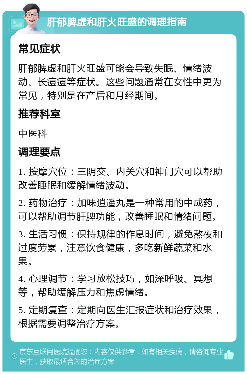 肝郁脾虚和肝火旺盛的调理指南 常见症状 肝郁脾虚和肝火旺盛可能会导致失眠、情绪波动、长痘痘等症状。这些问题通常在女性中更为常见，特别是在产后和月经期间。 推荐科室 中医科 调理要点 1. 按摩穴位：三阴交、内关穴和神门穴可以帮助改善睡眠和缓解情绪波动。 2. 药物治疗：加味逍遥丸是一种常用的中成药，可以帮助调节肝脾功能，改善睡眠和情绪问题。 3. 生活习惯：保持规律的作息时间，避免熬夜和过度劳累，注意饮食健康，多吃新鲜蔬菜和水果。 4. 心理调节：学习放松技巧，如深呼吸、冥想等，帮助缓解压力和焦虑情绪。 5. 定期复查：定期向医生汇报症状和治疗效果，根据需要调整治疗方案。