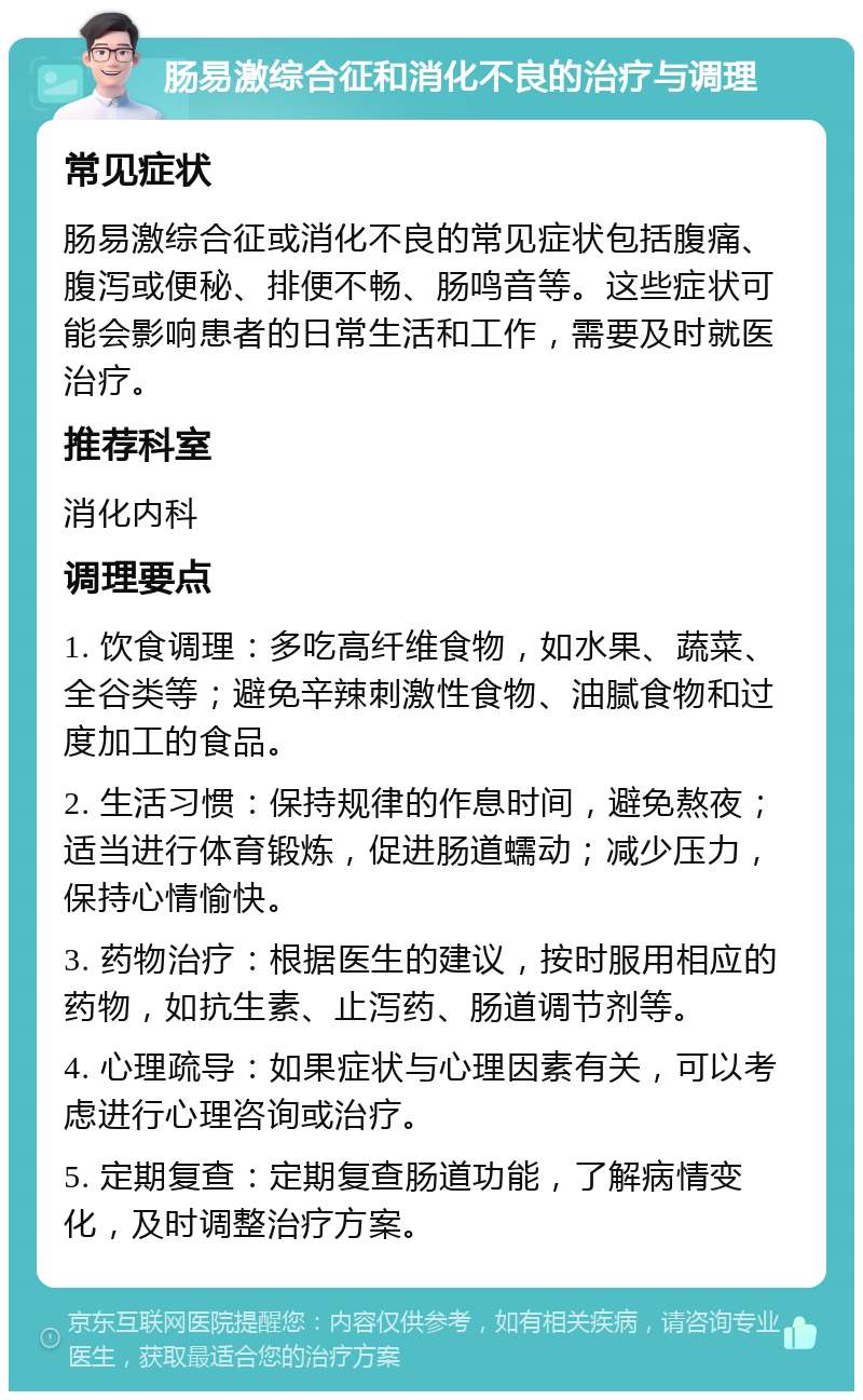 肠易激综合征和消化不良的治疗与调理 常见症状 肠易激综合征或消化不良的常见症状包括腹痛、腹泻或便秘、排便不畅、肠鸣音等。这些症状可能会影响患者的日常生活和工作，需要及时就医治疗。 推荐科室 消化内科 调理要点 1. 饮食调理：多吃高纤维食物，如水果、蔬菜、全谷类等；避免辛辣刺激性食物、油腻食物和过度加工的食品。 2. 生活习惯：保持规律的作息时间，避免熬夜；适当进行体育锻炼，促进肠道蠕动；减少压力，保持心情愉快。 3. 药物治疗：根据医生的建议，按时服用相应的药物，如抗生素、止泻药、肠道调节剂等。 4. 心理疏导：如果症状与心理因素有关，可以考虑进行心理咨询或治疗。 5. 定期复查：定期复查肠道功能，了解病情变化，及时调整治疗方案。