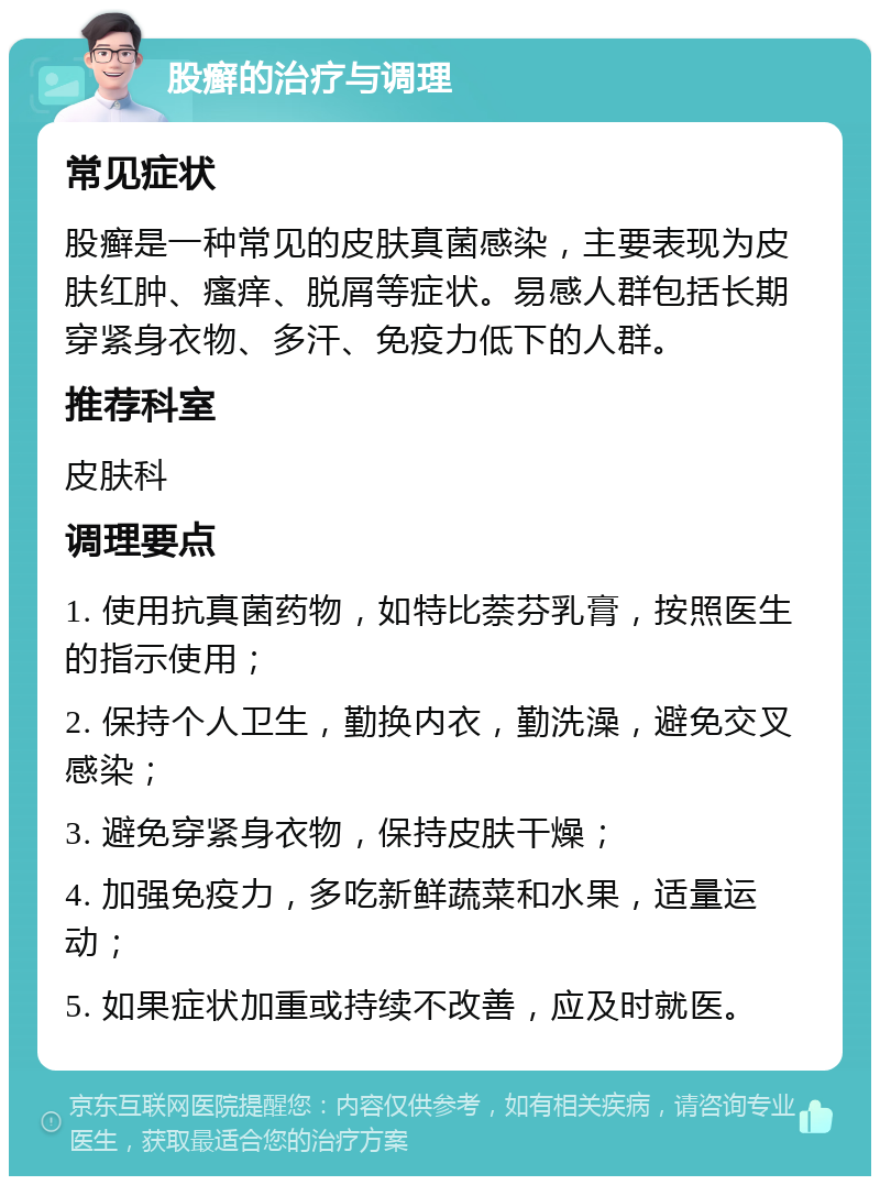 股癣的治疗与调理 常见症状 股癣是一种常见的皮肤真菌感染，主要表现为皮肤红肿、瘙痒、脱屑等症状。易感人群包括长期穿紧身衣物、多汗、免疫力低下的人群。 推荐科室 皮肤科 调理要点 1. 使用抗真菌药物，如特比萘芬乳膏，按照医生的指示使用； 2. 保持个人卫生，勤换内衣，勤洗澡，避免交叉感染； 3. 避免穿紧身衣物，保持皮肤干燥； 4. 加强免疫力，多吃新鲜蔬菜和水果，适量运动； 5. 如果症状加重或持续不改善，应及时就医。